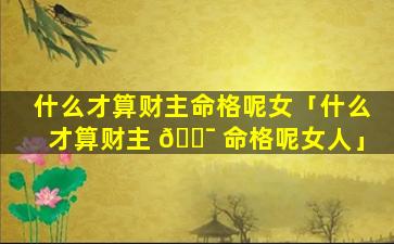 什么才算财主命格呢女「什么才算财主 🐯 命格呢女人」